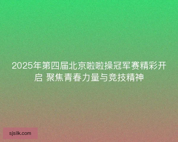 2025年第四届北京啦啦操冠军赛精彩开启 聚焦青春力量与竞技精神