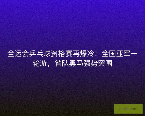 全运会乒乓球资格赛再爆冷！全国亚军一轮游，省队黑马强势突围