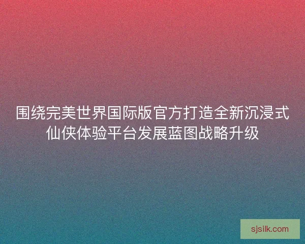 围绕完美世界国际版官方打造全新沉浸式仙侠体验平台发展蓝图战略升级