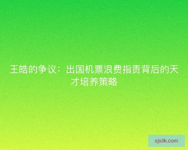 王皓的争议：出国机票浪费指责背后的天才培养策略