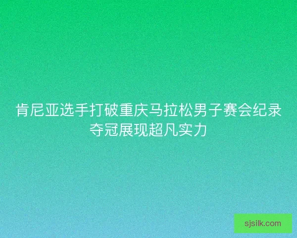 肯尼亚选手打破重庆马拉松男子赛会纪录夺冠展现超凡实力