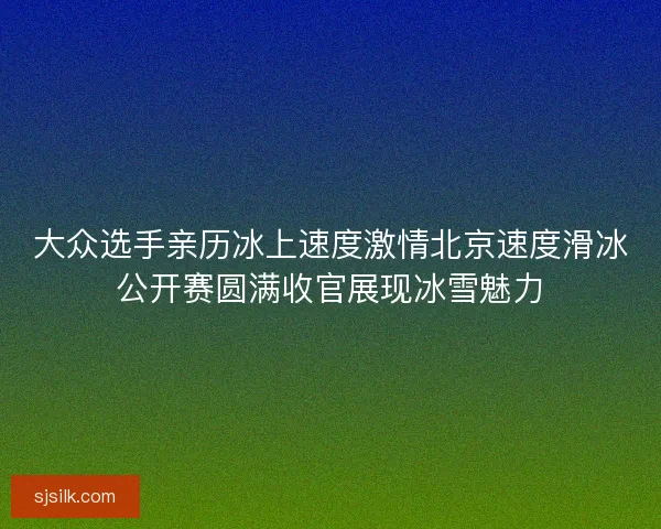 大众选手亲历冰上速度激情北京速度滑冰公开赛圆满收官展现冰雪魅力