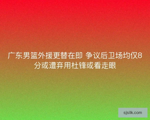 广东男篮外援更替在即 争议后卫场均仅8分或遭弃用杜锋或看走眼