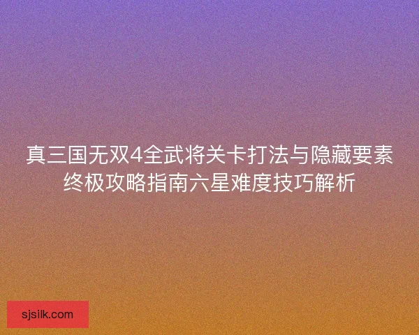 真三国无双4全武将关卡打法与隐藏要素终极攻略指南六星难度技巧解析