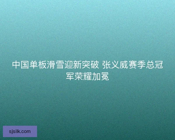 中国单板滑雪迎新突破 张义威赛季总冠军荣耀加冕 中国单板滑雪迎新突破 张义威赛季总冠军荣耀加冕