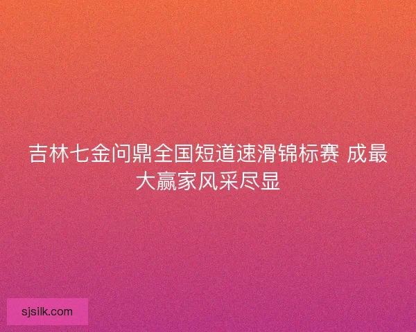 吉林七金问鼎全国短道速滑锦标赛 成最大赢家风采尽显