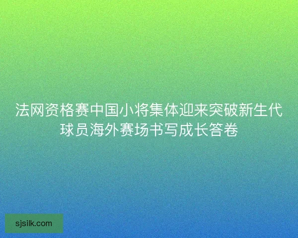 法网资格赛中国小将集体迎来突破新生代球员海外赛场书写成长答卷