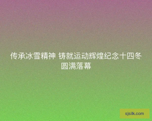 传承冰雪精神 铸就运动辉煌纪念十四冬圆满落幕