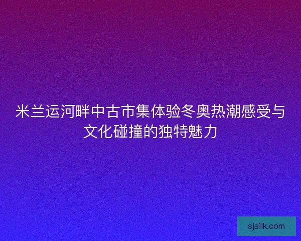 米兰运河畔中古市集体验冬奥热潮感受与文化碰撞的独特魅力