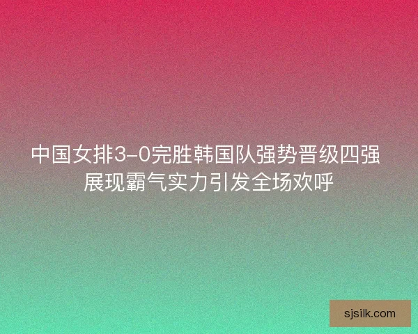 中国女排3-0完胜韩国队强势晋级四强 展现霸气实力引发全场欢呼