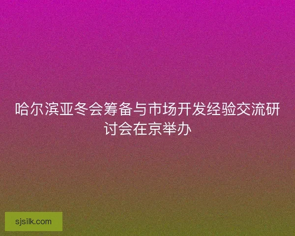 哈尔滨亚冬会筹备与市场开发经验交流研讨会在京举办
