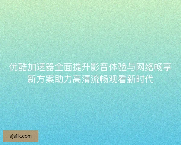 优酷加速器全面提升影音体验与网络畅享新方案助力高清流畅观看新时代