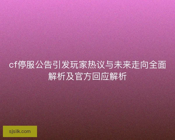 cf停服公告引发玩家热议与未来走向全面解析及官方回应解析
