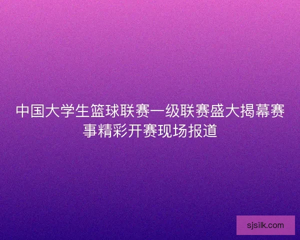 中国大学生篮球联赛一级联赛盛大揭幕赛事精彩开赛现场报道