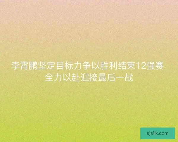 李霄鹏坚定目标力争以胜利结束12强赛 全力以赴迎接最后一战 李霄鹏坚定目标力争以胜利结束12强赛 全力以赴迎接最后一战