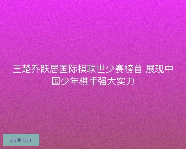王楚乔跃居国际棋联世少赛榜首 展现中国少年棋手强大实力 王楚乔跃居国际棋联世少赛榜首 展现中国少年棋手强大实力